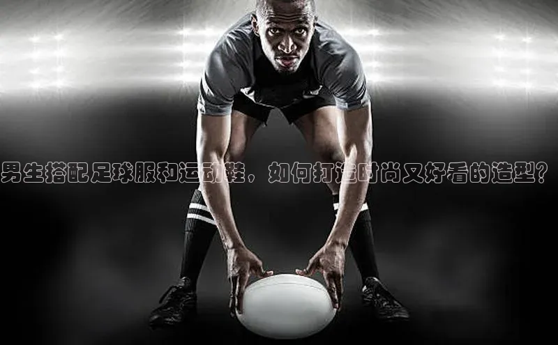 杏盛平台代理百度手机助手男生搭配足球服和运动鞋，如何打造时尚又好看的造型？