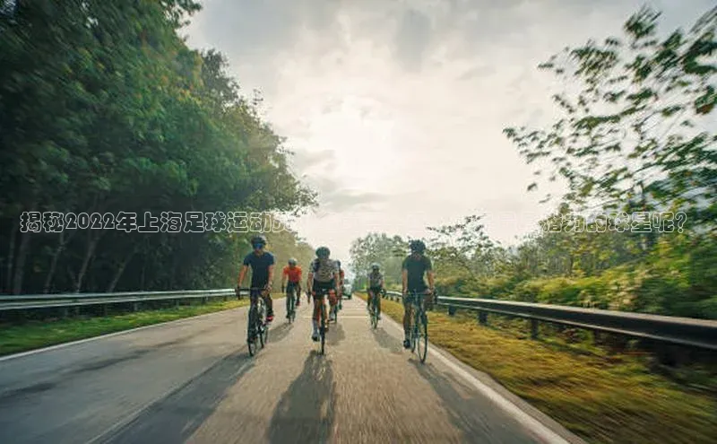 杏盛注册流程和入口百度众测揭秘2022年上海足球运动员排名前二十强，谁是最具潜力的球星呢？