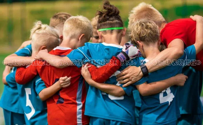 杏盛app官方下载最新版本更新内容百度取证《揭秘阿根廷足球运动员前锋的成功秘诀：技术、训练和赛场表现揭秘》