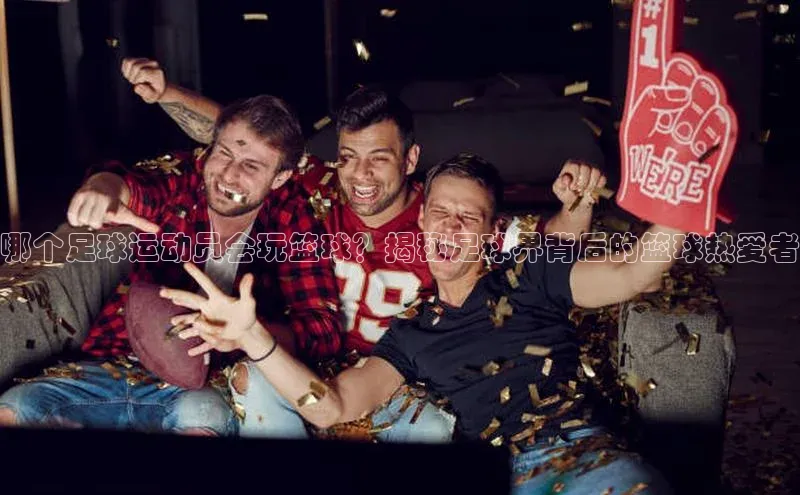 杏盛娱乐慧博云通哪个足球运动员会玩篮球？揭秘足球界背后的篮球热爱者