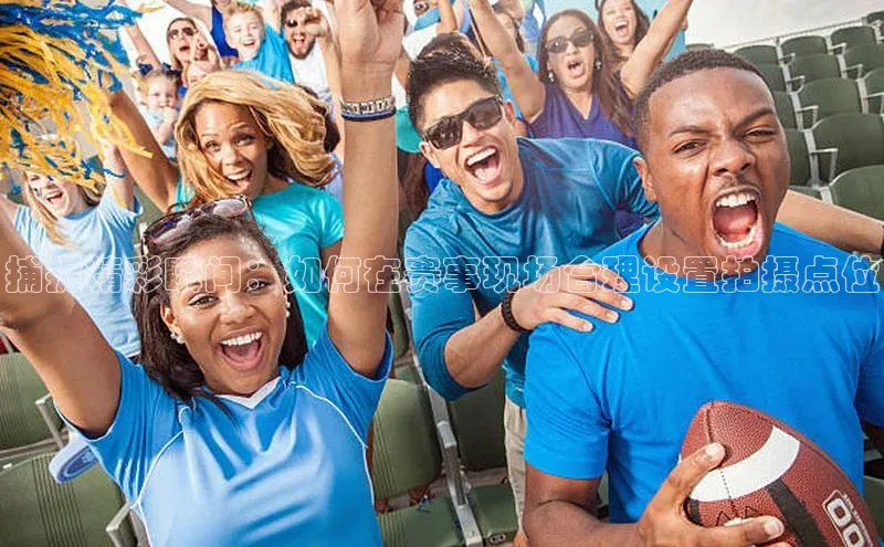 杏盛app官方下载最新版本更新内容挪威主权基金捕捉精彩瞬间：如何在赛事现场合理设置拍摄点位