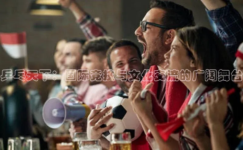 乒乓天下：国际竞技与文化交流的广阔舞台