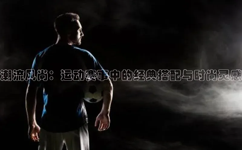 潮流风尚：运动赛事中的经典搭配与时尚灵感