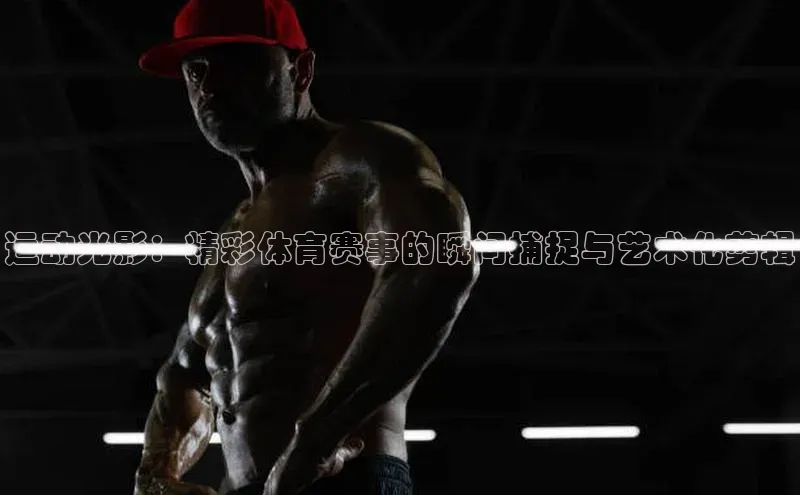 运动光影：精彩体育赛事的瞬间捕捉与艺术化剪辑